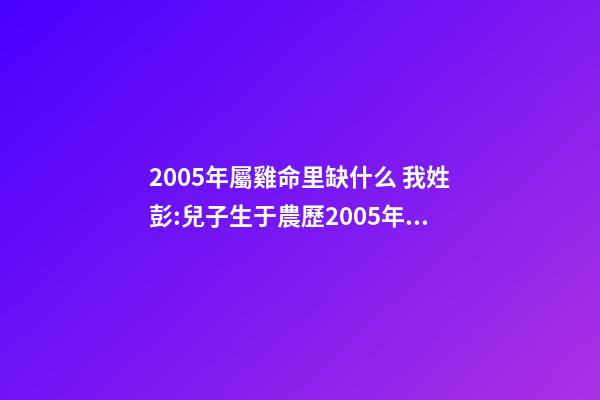 2005年屬雞命里缺什么 我姓彭:兒子生于農歷2005年12月11日下午5:15分請問五行缺什么-第1張-觀點-玄機派